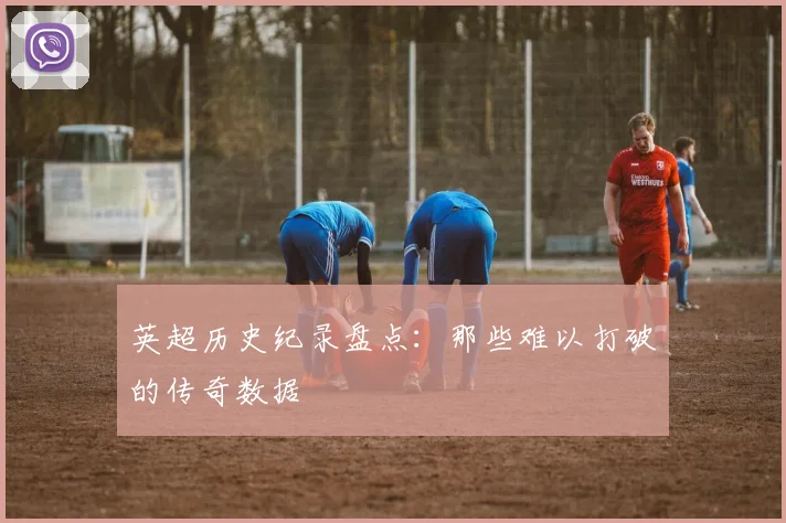 英超历史纪录盘点:那些难以打破的传奇数据