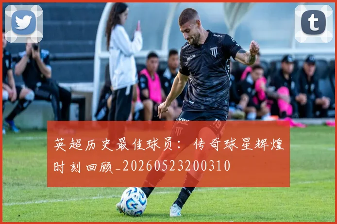 英超历史最佳球员:传奇球星辉煌时刻回顾_20260523200310