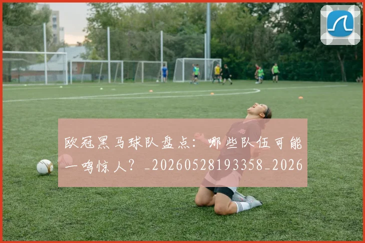 欧冠黑马球队盘点：哪些队伍可能一鸣惊人？_20260528193358_20260610170011