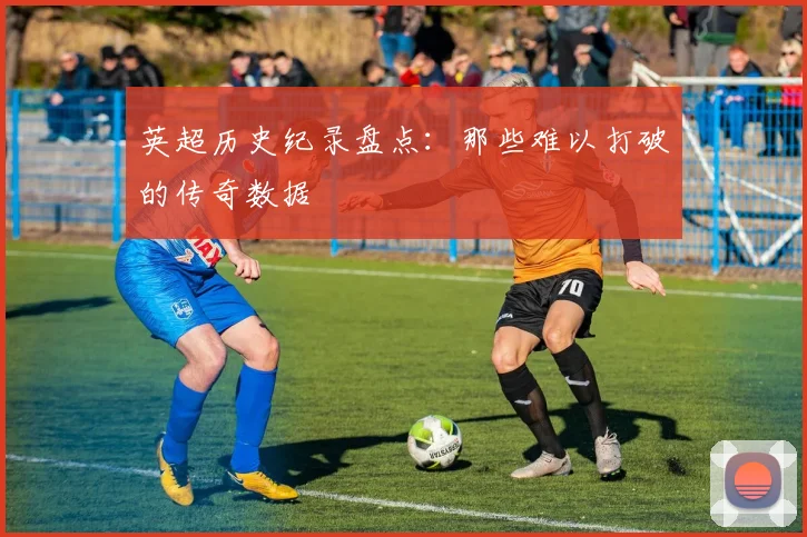 英超历史纪录盘点：那些难以打破的传奇数据